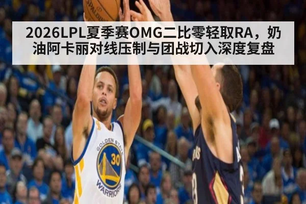 2026LPL夏季赛OMG二比零轻取RA，奶油阿卡丽对线压制与团战切入深度复盘