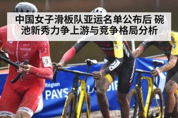 中国女子滑板队亚运名单公布后 碗池新秀力争上游与竞争格局分析
